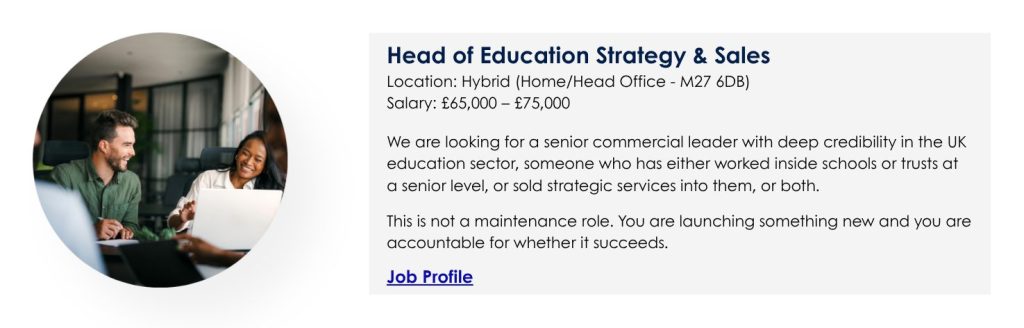 Head of Education Strategy & Sales
Location: Hybrid (Home/Head Office - M27 6DB)
Salary: £65,000 – £75,000

We are looking for a senior commercial leader with deep credibility in the UK education sector, someone who has either worked inside schools or trusts at a senior level, or sold strategic services into them, or both.

This is not a maintenance role. You are launching something new and you are accountable for whether it succeeds.